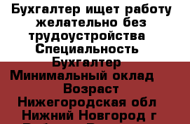 Бухгалтер ищет работу желательно без трудоустройства › Специальность ­ Бухгалтер › Минимальный оклад ­ 15 000 › Возраст ­ 57 - Нижегородская обл., Нижний Новгород г. Работа » Резюме   . Нижегородская обл.,Нижний Новгород г.